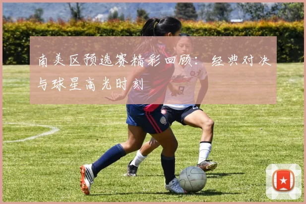 南美区预选赛精彩回顾：经典对决与球星高光时刻