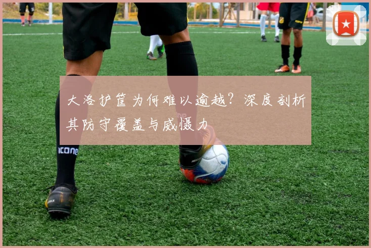 大洛护筐为何难以逾越？深度剖析其防守覆盖与威慑力