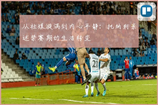 从社媒漩涡到内心平静：托纳利亲述禁赛期的生活转变