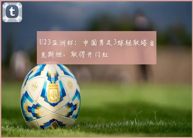 U23亚洲杯:中国男足3球轻取塔吉克斯坦,取得开门红