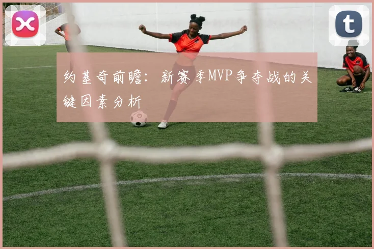 约基奇前瞻：新赛季MVP争夺战的关键因素分析