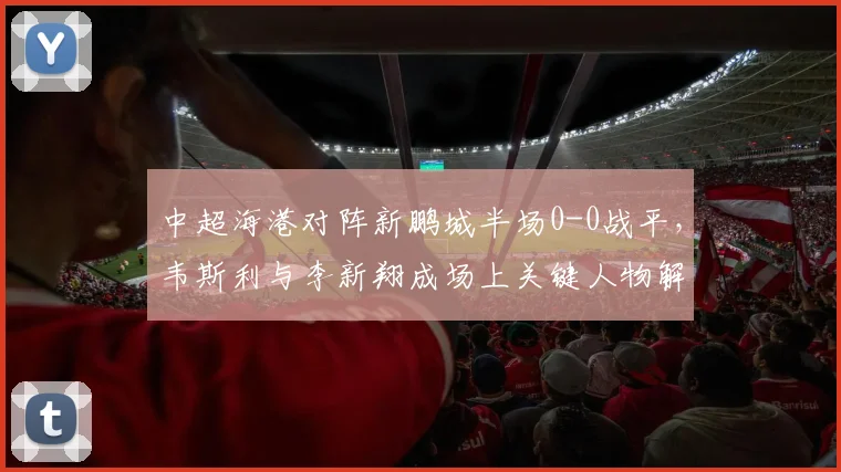 中超海港对阵新鹏城半场0-0战平，韦斯利与李新翔成场上关键人物解析