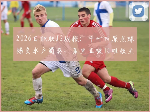 2026日职联J2战报：千叶市原点球憾负水户蜀葵，莱里亚破门难救主，比赛回顾与分析
