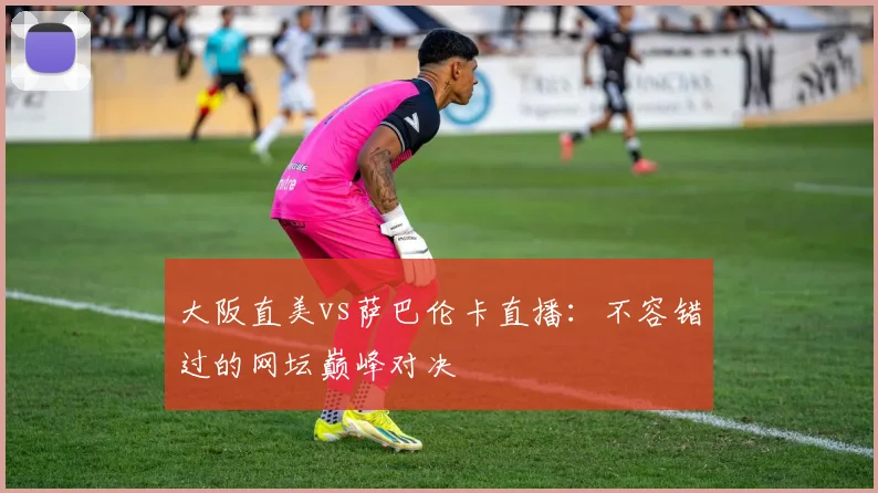 大阪直美vs萨巴伦卡直播：不容错过的网坛巅峰对决