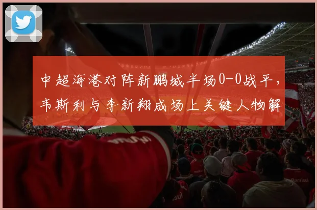 中超海港对阵新鹏城半场0-0战平，韦斯利与李新翔成场上关键人物解析