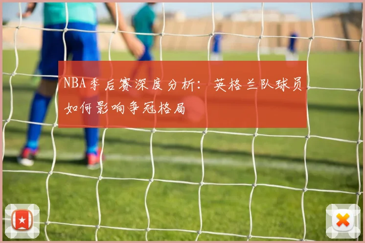 NBA季后赛深度分析：英格兰队球员如何影响争冠格局